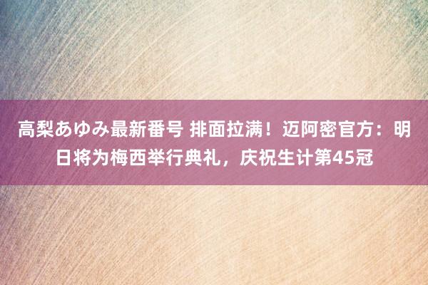 高梨あゆみ最新番号 排面拉满！迈阿密官方：明日将为梅西举行典礼，庆祝生计第45冠