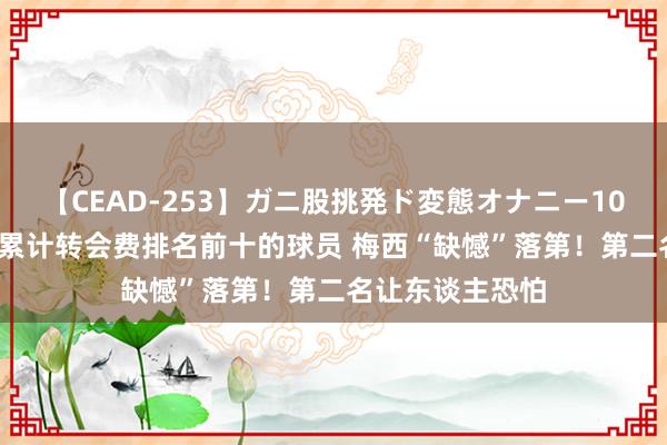 【CEAD-253】ガニ股挑発ド変態オナニー100人8時間 足坛累计转会费排名前十的球员 梅西“缺憾”落第！第二名让东谈主恐怕