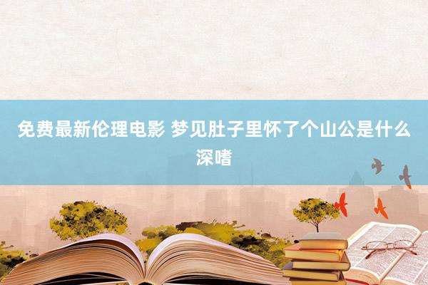 免费最新伦理电影 梦见肚子里怀了个山公是什么深嗜