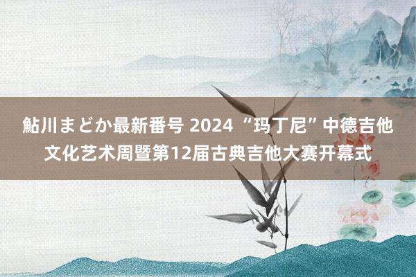 鮎川まどか最新番号 2024 “玛丁尼”中德吉他文化艺术周暨第12届古典吉他大赛开幕式