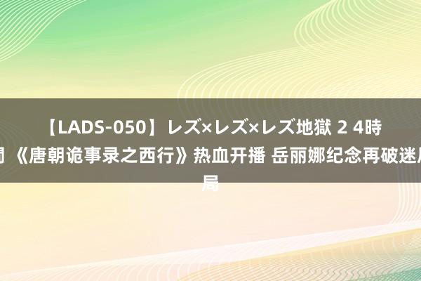 【LADS-050】レズ×レズ×レズ地獄 2 4時間 《唐朝诡事录之西行》热血开播 岳丽娜纪念再破迷局