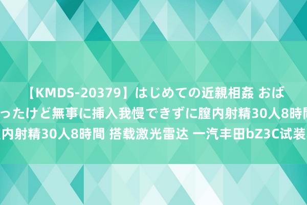 【KMDS-20379】はじめての近親相姦 おばさんの誘いに最初は戸惑ったけど無事に挿入我慢できずに膣内射精30人8時間 搭载激光雷达 一汽丰田bZ3C试装车下线