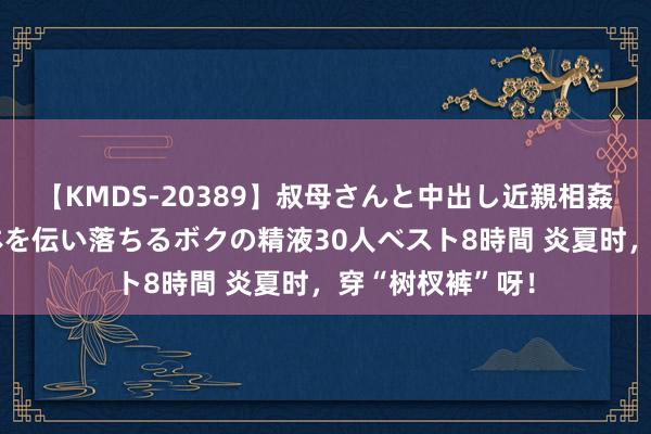 【KMDS-20389】叔母さんと中出し近親相姦 叔母さんの身体を伝い落ちるボクの精液30人ベスト8時間 炎夏时，穿“树杈裤”呀！