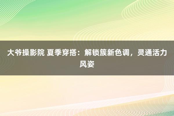 大爷操影院 夏季穿搭：解锁簇新色调，灵通活力风姿