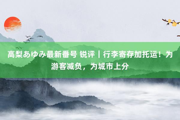 高梨あゆみ最新番号 锐评｜行李寄存加托运！为游客减负，为城市上分