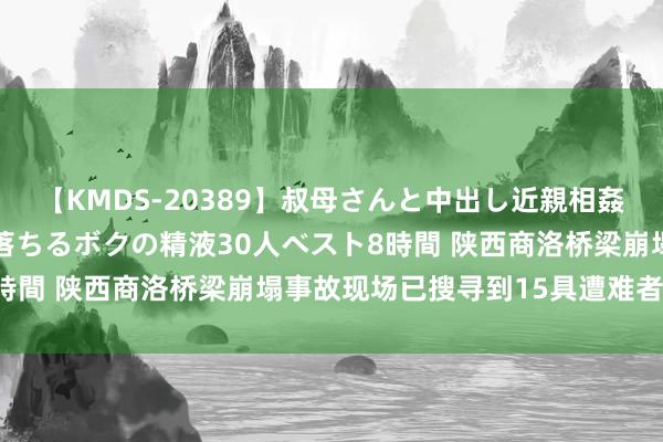 【KMDS-20389】叔母さんと中出し近親相姦 叔母さんの身体を伝い落ちるボクの精液30人ベスト8時間 陕西商洛桥梁崩塌事故现场已搜寻到15具遭难者遗体