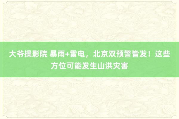 大爷操影院 暴雨+雷电，北京双预警皆发！这些方位可能发生山洪灾害