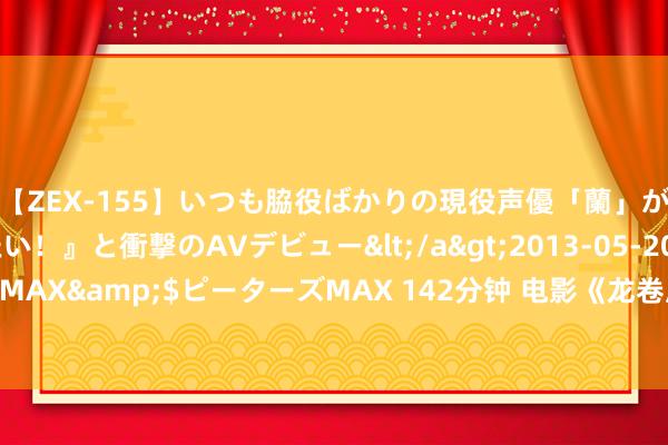 【ZEX-155】いつも脇役ばかりの現役声優「蘭」が『私も主役になりたい！』と衝撃のAVデビュー</a>2013-05-20ピーターズMAX&$ピーターズMAX 142分钟 电影《龙卷风》寰宇热映 颤动视效将胸比肚