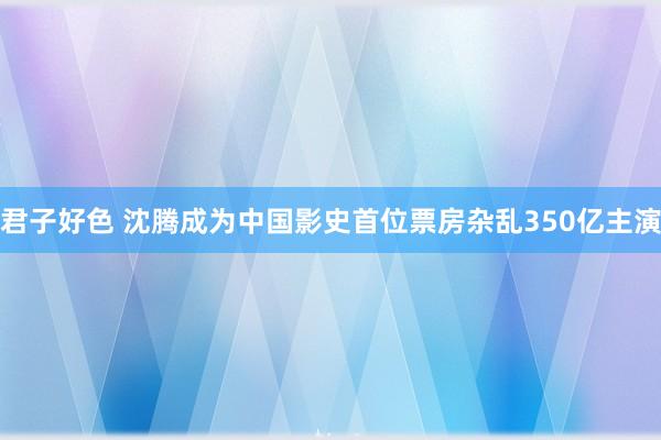 君子好色 沈腾成为中国影史首位票房杂乱350亿主演