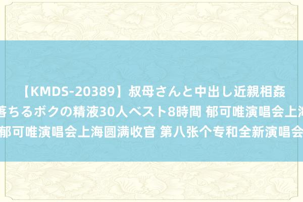 【KMDS-20389】叔母さんと中出し近親相姦 叔母さんの身体を伝い落ちるボクの精液30人ベスト8時間 郁可唯演唱会上海圆满收官 第八张个专和全新演唱会有计划中