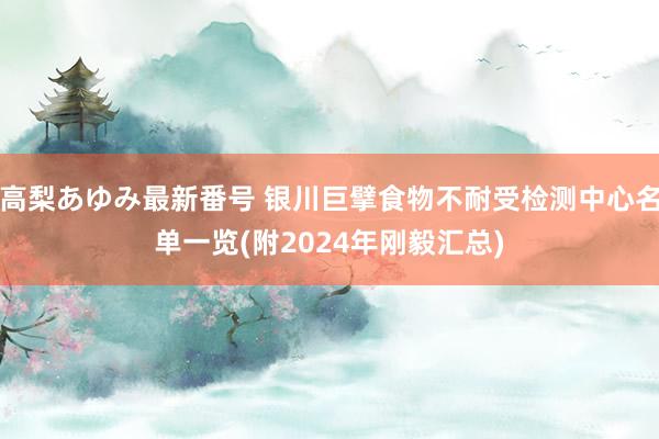 高梨あゆみ最新番号 银川巨擘食物不耐受检测中心名单一览(附2024年刚毅汇总)