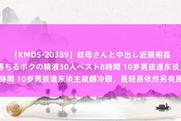 【KMDS-20389】叔母さんと中出し近親相姦 叔母さんの身体を伝い落ちるボクの精液30人ベスト8時間 10岁男孩逢东谈主就翻冷眼，是轻易依然另有原因？