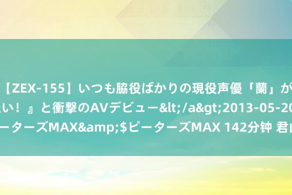 【ZEX-155】いつも脇役ばかりの現役声優「蘭」が『私も主役になりたい！』と衝撃のAVデビュー</a>2013-05-20ピーターズMAX&$ピーターズMAX 142分钟 君山采摘正其时！沁甜哒~