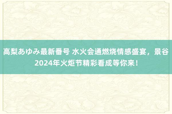 高梨あゆみ最新番号 水火会通燃烧情感盛宴，景谷2024年火炬节精彩看成等你来！