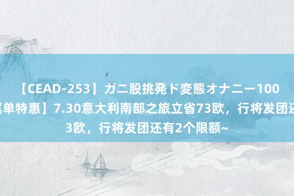 【CEAD-253】ガニ股挑発ド変態オナニー100人8時間 【尾单特惠】7.30意大利南部之旅立省73欧，行将发团还有2个限额~