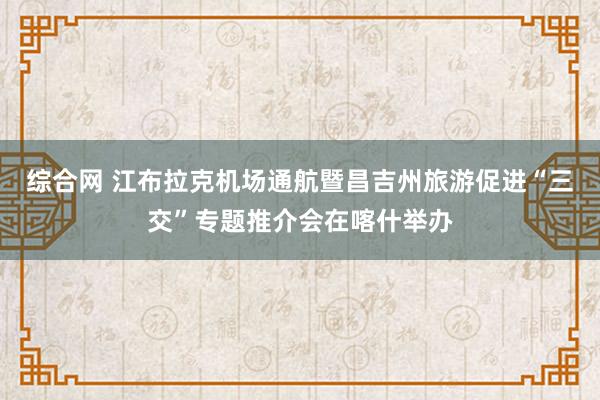 综合网 江布拉克机场通航暨昌吉州旅游促进“三交”专题推介会在喀什举办