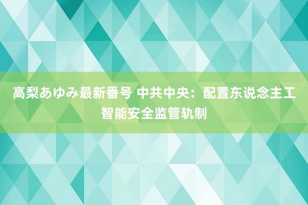 高梨あゆみ最新番号 中共中央：配置东说念主工智能安全监管轨制