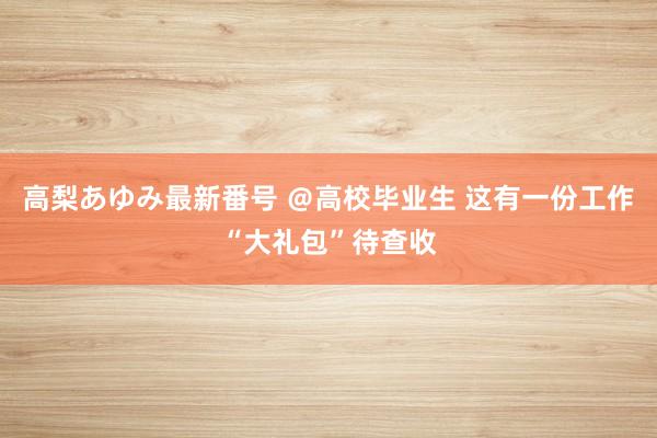 高梨あゆみ最新番号 ＠高校毕业生 这有一份工作“大礼包”待查收