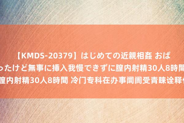 【KMDS-20379】はじめての近親相姦 おばさんの誘いに最初は戸惑ったけど無事に挿入我慢できずに膣内射精30人8時間 冷门专科在办事阛阓受青睐诠释什么？