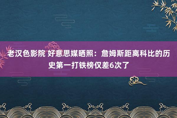 老汉色影院 好意思媒晒照：詹姆斯距离科比的历史第一打铁榜仅差6次了