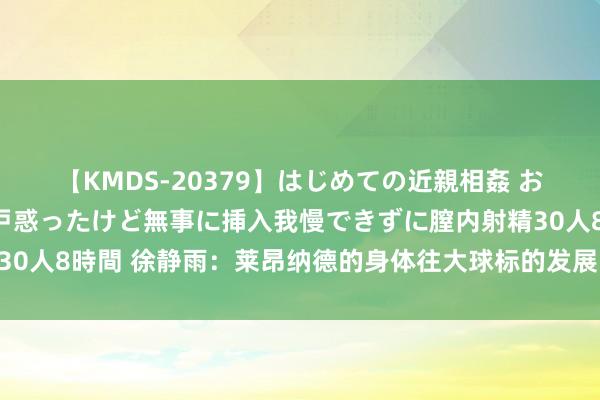 【KMDS-20379】はじめての近親相姦 おばさんの誘いに最初は戸惑ったけど無事に挿入我慢できずに膣内射精30人8時間 徐静雨：莱昂纳德的身体往大球标的发展 臆测离退役不远了