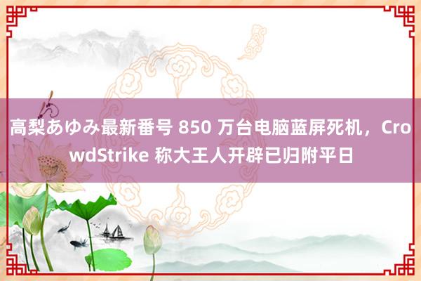 高梨あゆみ最新番号 850 万台电脑蓝屏死机，CrowdStrike 称大王人开辟已归附平日