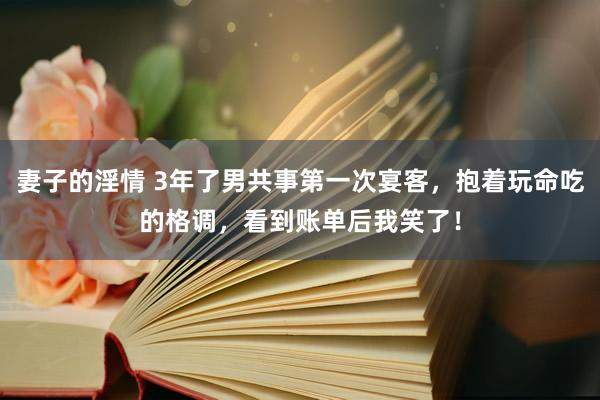 妻子的淫情 3年了男共事第一次宴客，抱着玩命吃的格调，看到账单后我笑了！