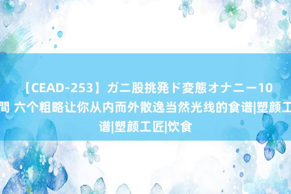 【CEAD-253】ガニ股挑発ド変態オナニー100人8時間 六个粗略让你从内而外散逸当然光线的食谱|塑颜工匠|饮食