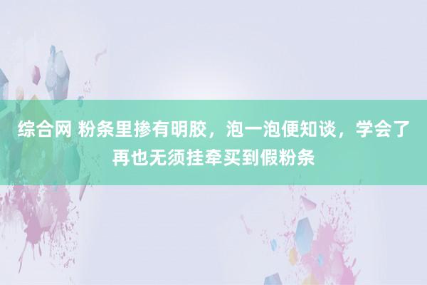 综合网 粉条里掺有明胶，泡一泡便知谈，学会了再也无须挂牵买到假粉条