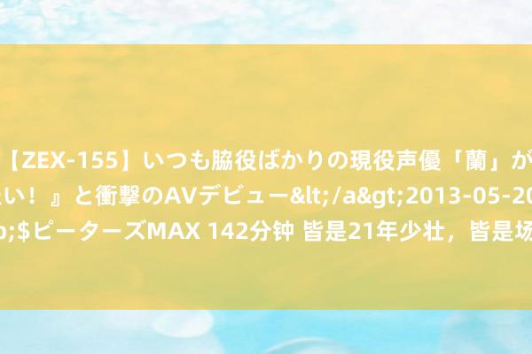 【ZEX-155】いつも脇役ばかりの現役声優「蘭」が『私も主役になりたい！』と衝撃のAVデビュー</a>2013-05-20ピーターズMAX&$ピーターズMAX 142分钟 皆是2