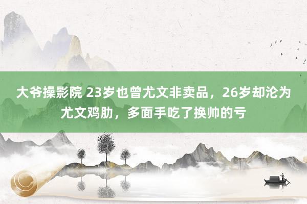 大爷操影院 23岁也曾尤文非卖品，26岁却沦为尤文鸡肋，多面手吃了换帅的亏