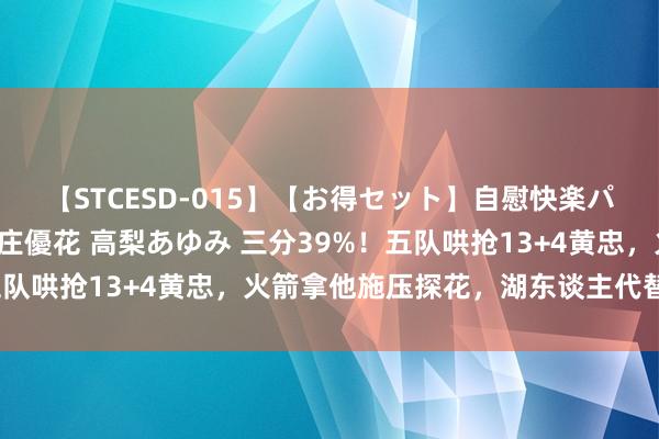 【STCESD-015】【お得セット】自慰快楽パラノイド 大場ゆい 本庄優花 高梨あゆみ 三分39%！五队哄抢13+4黄忠，火箭拿他施压探花，湖东谈主代替汤普森