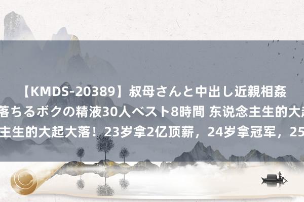 【KMDS-20389】叔母さんと中出し近親相姦 叔母さんの身体を伝い落ちるボクの精液30人ベスト8時間 东说念主生的大起大落！23岁拿2亿顶薪，24岁拿冠军，25岁被换遍全定约