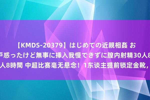 【KMDS-20379】はじめての近親相姦 おばさんの誘いに最初は戸惑ったけど無事に挿入我慢できずに膣内射精30人8時間 中超比赛毫无悬念！1东谈主提前锁定金靴，下赛季成就五大联赛