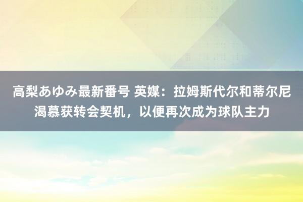 高梨あゆみ最新番号 英媒：拉姆斯代尔和蒂尔尼渴慕获转会契机，以便再次成为球队主力