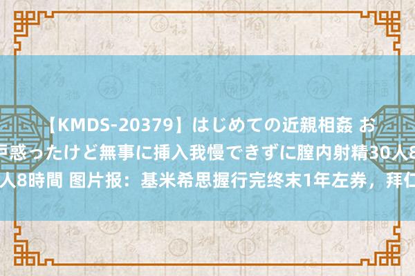 【KMDS-20379】はじめての近親相姦 おばさんの誘いに最初は戸惑ったけど無事に挿入我慢できずに膣内射精30人8時間 图片报：基米希思握行完终末1年左券，拜仁不思再付其出场奖金