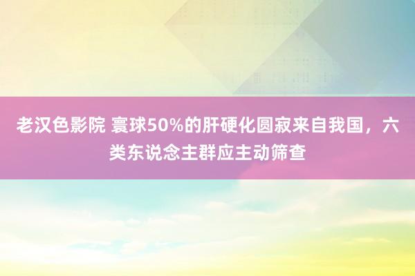 老汉色影院 寰球50%的肝硬化圆寂来自我国，六类东说念主群应主动筛查