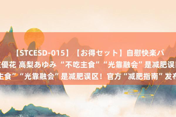 【STCESD-015】【お得セット】自慰快楽パラノイド 大場ゆい 本庄優花 高梨あゆみ “不吃主食”“光靠融会”是减肥误区！官方“减肥指南”发布