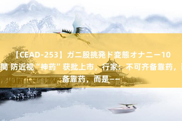 【CEAD-253】ガニ股挑発ド変態オナニー100人8時間 防近视“神药”获批上市，行家：不可齐备靠药，而是——