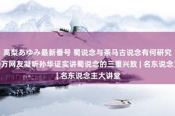 高梨あゆみ最新番号 蜀说念与茶马古说念有何研究？超140万网友凝听孙华证实讲蜀说念的三重兴致 | 名东说念主大讲堂