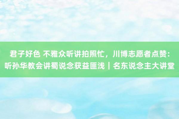 君子好色 不雅众听讲拍照忙，川博志愿者点赞：听孙华教会讲蜀说念获益匪浅｜名东说念主大讲堂