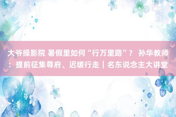 大爷操影院 暑假里如何“行万里路”？ 孙华教师：提前征集尊府、迟缓行走｜名东说念主大讲堂