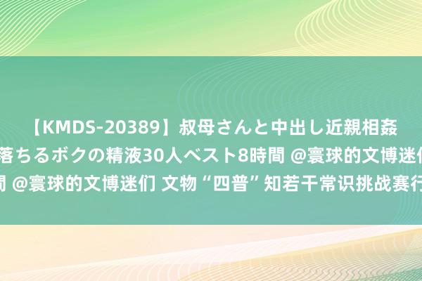 【KMDS-20389】叔母さんと中出し近親相姦 叔母さんの身体を伝い落ちるボクの精液30人ベスト8時間 @寰球的文博迷们 文物“四普”知若干常识挑战赛行将开启