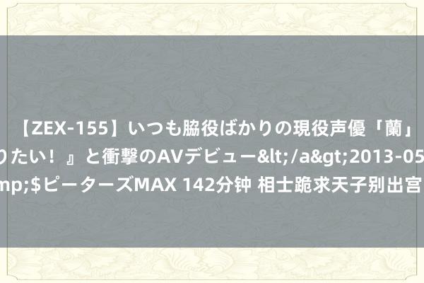 【ZEX-155】いつも脇役ばかりの現役声優「蘭」が『私も主役になりたい！』と衝撃のAVデビュー</a>2013-05-20ピーターズMAX&$ピーターズMAX 142分钟 相士跪