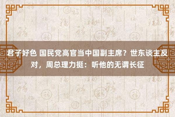 君子好色 国民党高官当中国副主席？世东谈主反对，周总理力挺：听他的无谓长征