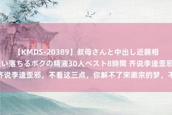 【KMDS-20389】叔母さんと中出し近親相姦 叔母さんの身体を伝い落ちるボクの精液30人ベスト8時間 齐说李逵歪邪，不看这三点，你解不了宋徽宗的梦，不懂李逵的霸气