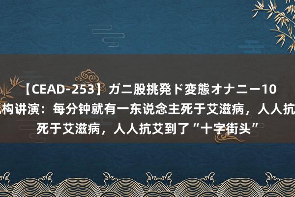 【CEAD-253】ガニ股挑発ド変態オナニー100人8時間 纠合国机构讲演：每分钟就有一东说念主死于艾滋病，人人抗艾到了“十字街头”