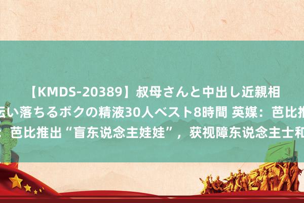 【KMDS-20389】叔母さんと中出し近親相姦 叔母さんの身体を伝い落ちるボクの精液30人ベスト8時間 英媒：芭比推出“盲东说念主娃娃”，获视障东说念主士和关系机构称许辅助