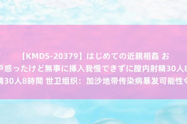 【KMDS-20379】はじめての近親相姦 おばさんの誘いに最初は戸惑ったけど無事に挿入我慢できずに膣内射精30人8時間 世卫组织：加沙地带传染病暴发可能性令东谈主极度担忧