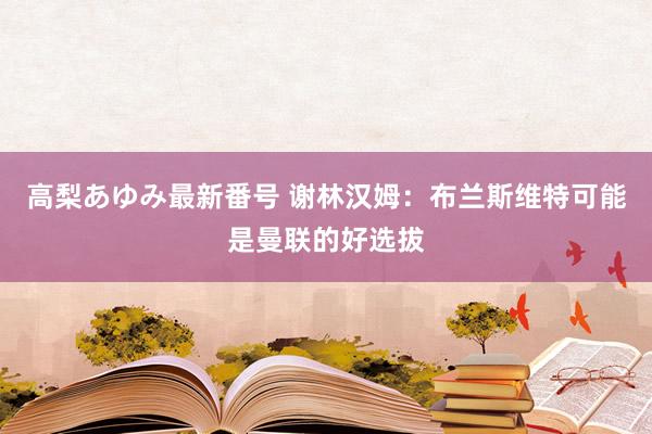 高梨あゆみ最新番号 谢林汉姆：布兰斯维特可能是曼联的好选拔